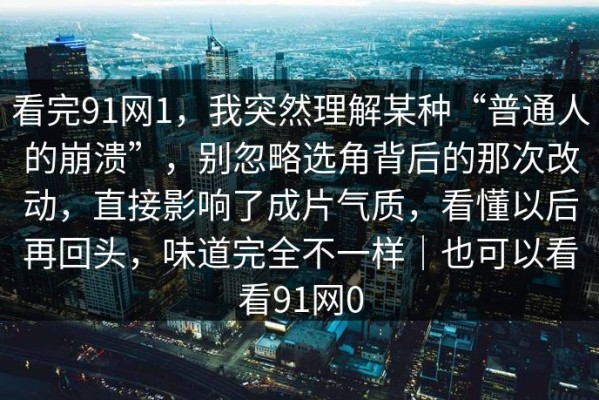 看完91网1，我突然理解某种“普通人的崩溃”，别忽略选角背后的那次改动，直接影响了成片气质，看懂以后再回头，味道完全不一样｜也可以看看91网0