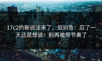 17c2的新说法来了，但别急：忍了一天还是想说：别再被带节奏了