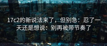 17c2的新说法来了，但别急：忍了一天还是想说：别再被带节奏了