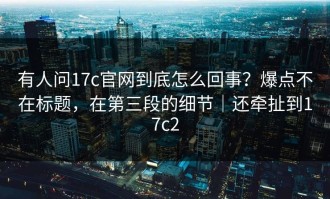 有人问17c官网到底怎么回事？爆点不在标题，在第三段的细节｜还牵扯到17c2