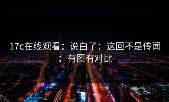 17c在线观看：说白了：这回不是传闻：有图有对比