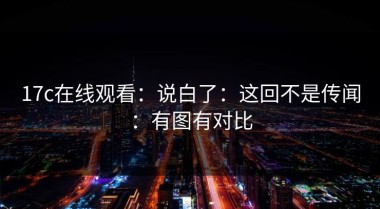 17c在线观看：说白了：这回不是传闻：有图有对比
