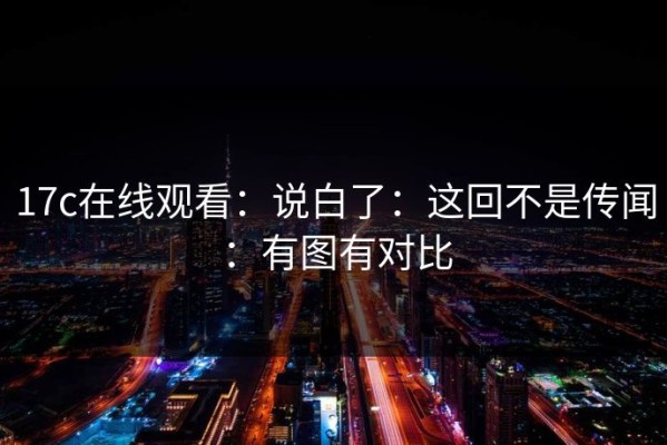 17c在线观看：说白了：这回不是传闻：有图有对比