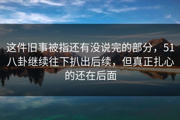 这件旧事被指还有没说完的部分，51八卦继续往下扒出后续，但真正扎心的还在后面