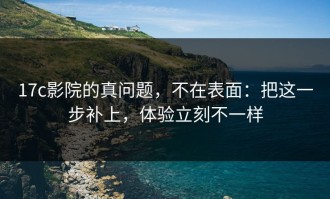 17c影院的真问题，不在表面：把这一步补上，体验立刻不一样