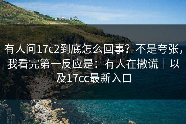 有人问17c2到底怎么回事？不是夸张，我看完第一反应是：有人在撒谎｜以及17cc最新入口