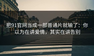 把91官网当成一部普通片就输了：你以为在讲爱情，其实在讲告别