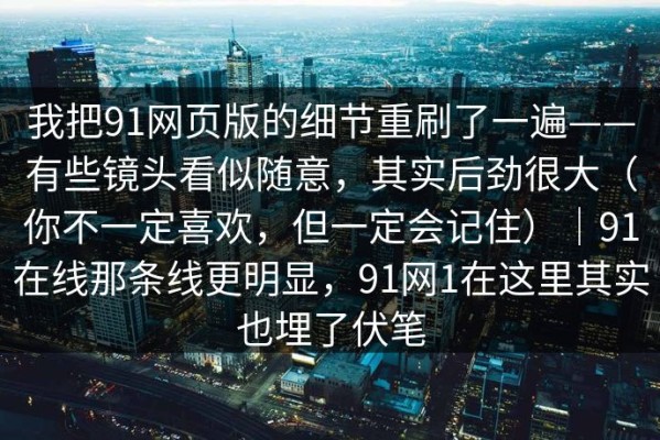 我把91网页版的细节重刷了一遍——有些镜头看似随意，其实后劲很大（你不一定喜欢，但一定会记住）｜91在线那条线更明显，91网1在这里其实也埋了伏笔