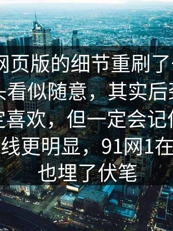 我把91网页版的细节重刷了一遍——有些镜头看似随意，其实后劲很大（你不一定喜欢，但一定会记住）｜91在线那条线更明显，91网1在这里其实也埋了伏笔