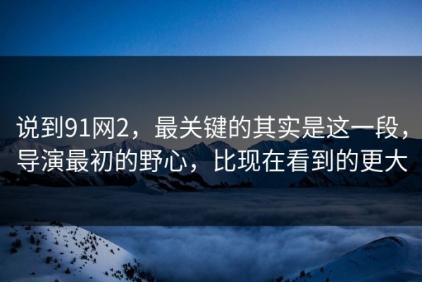 说到91网2，最关键的其实是这一段，导演最初的野心，比现在看到的更大