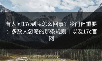 有人问17c到底怎么回事？冷门但重要：多数人忽略的那条规则｜以及17c官网
