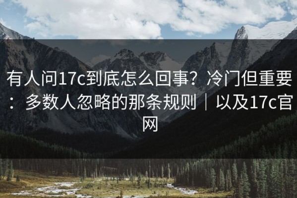 有人问17c到底怎么回事？冷门但重要：多数人忽略的那条规则｜以及17c官网