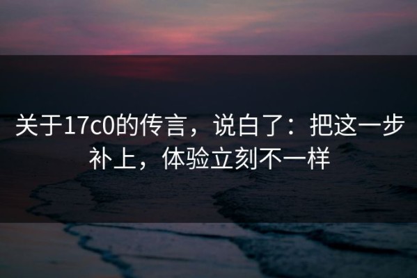关于17c0的传言，说白了：把这一步补上，体验立刻不一样