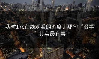我对17c在线观看的态度，那句“没事”其实最有事