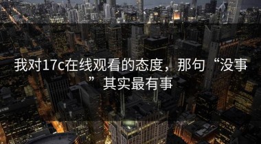 我对17c在线观看的态度，那句“没事”其实最有事