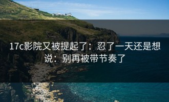 17c影院又被提起了：忍了一天还是想说：别再被带节奏了