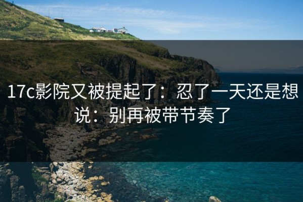 17c影院又被提起了：忍了一天还是想说：别再被带节奏了