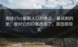 围绕17cc最新入口的争议，最讽刺的是：我对它的印象改观了，原因很现实