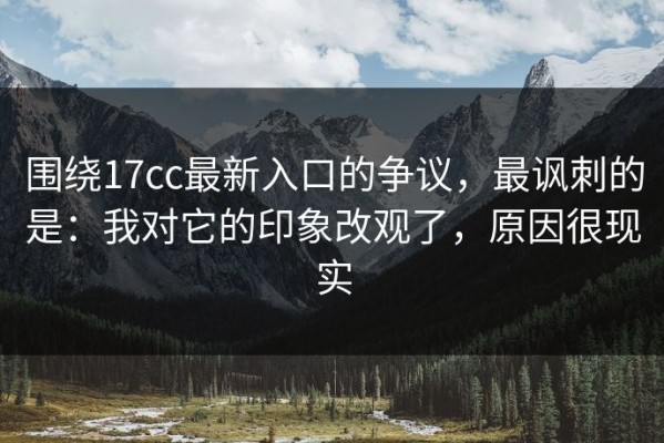 围绕17cc最新入口的争议，最讽刺的是：我对它的印象改观了，原因很现实