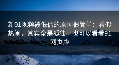 新91视频被低估的原因很简单：看似热闹，其实全是孤独｜也可以看看91网页版