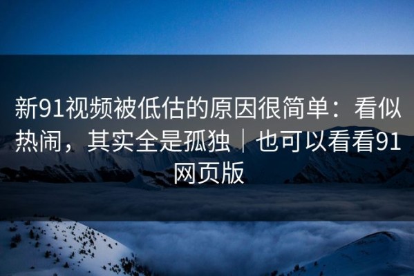 新91视频被低估的原因很简单：看似热闹，其实全是孤独｜也可以看看91网页版