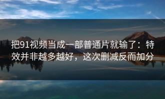 把91视频当成一部普通片就输了：特效并非越多越好，这次删减反而加分