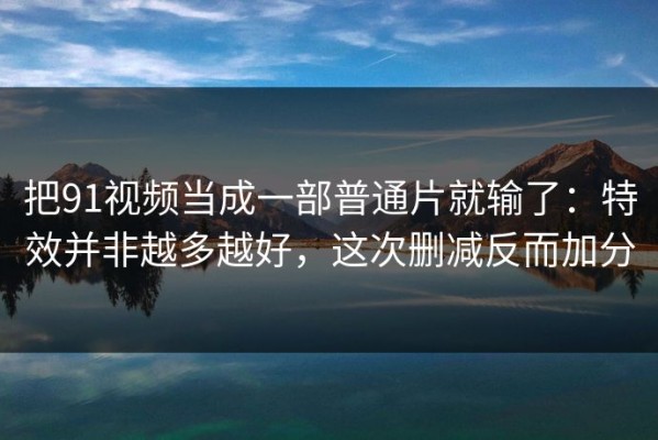 把91视频当成一部普通片就输了：特效并非越多越好，这次删减反而加分
