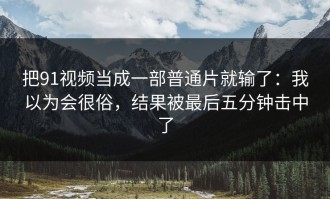 把91视频当成一部普通片就输了：我以为会很俗，结果被最后五分钟击中了