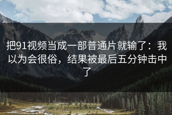 把91视频当成一部普通片就输了：我以为会很俗，结果被最后五分钟击中了