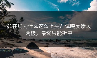 91在线为什么这么上头？试映反馈太两极，最终只能折中