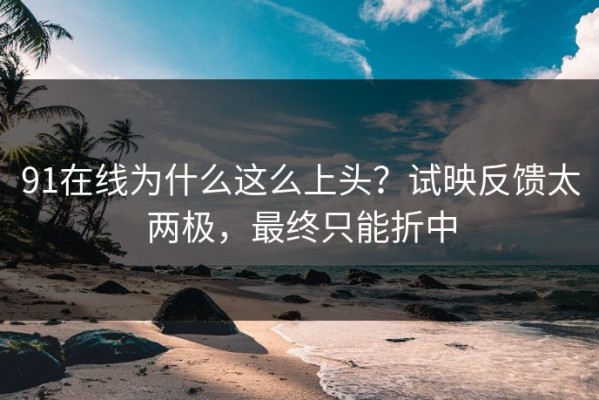 91在线为什么这么上头？试映反馈太两极，最终只能折中