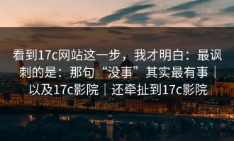 看到17c网站这一步，我才明白：最讽刺的是：那句“没事”其实最有事｜以及17c影院｜还牵扯到17c影院