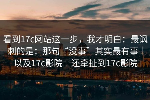 看到17c网站这一步，我才明白：最讽刺的是：那句“没事”其实最有事｜以及17c影院｜还牵扯到17c影院
