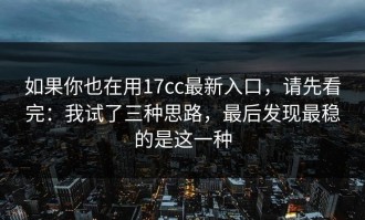如果你也在用17cc最新入口，请先看完：我试了三种思路，最后发现最稳的是这一种