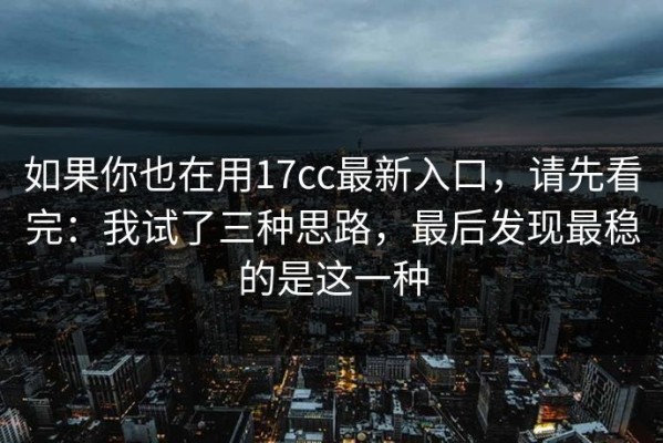 如果你也在用17cc最新入口，请先看完：我试了三种思路，最后发现最稳的是这一种