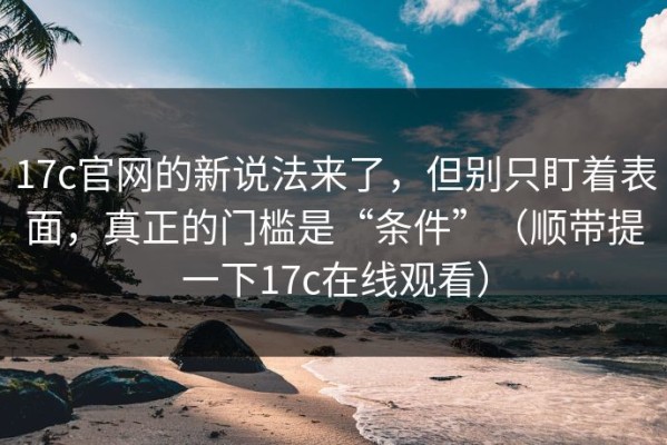 17c官网的新说法来了，但别只盯着表面，真正的门槛是“条件”（顺带提一下17c在线观看）