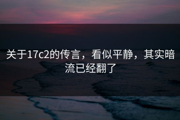 关于17c2的传言，看似平静，其实暗流已经翻了