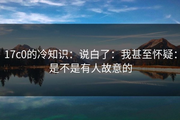 17c0的冷知识：说白了：我甚至怀疑：是不是有人故意的