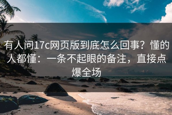 有人问17c网页版到底怎么回事？懂的人都懂：一条不起眼的备注，直接点爆全场