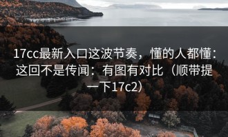 17cc最新入口这波节奏，懂的人都懂：这回不是传闻：有图有对比（顺带提一下17c2）