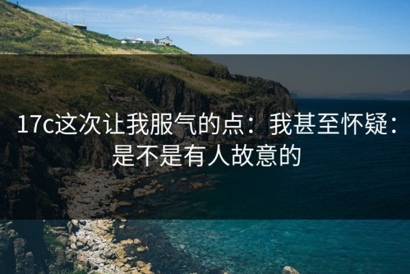 17c这次让我服气的点：我甚至怀疑：是不是有人故意的