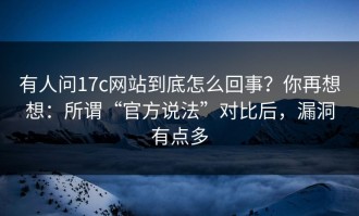 有人问17c网站到底怎么回事？你再想想：所谓“官方说法”对比后，漏洞有点多