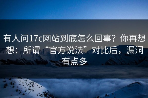 有人问17c网站到底怎么回事？你再想想：所谓“官方说法”对比后，漏洞有点多