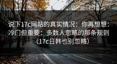 说下17c网站的真实情况：你再想想：冷门但重要：多数人忽略的那条规则（17c日韩也别忽略）