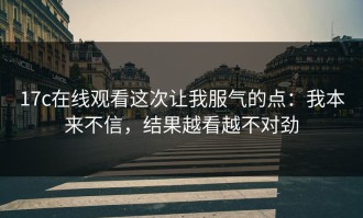 17c在线观看这次让我服气的点：我本来不信，结果越看越不对劲