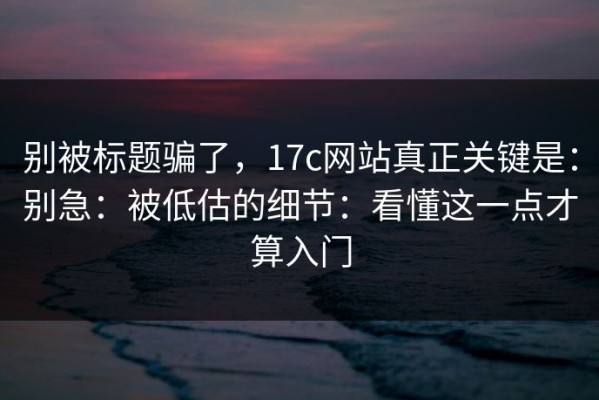 别被标题骗了，17c网站真正关键是：别急：被低估的细节：看懂这一点才算入门