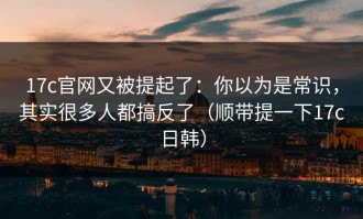 17c官网又被提起了：你以为是常识，其实很多人都搞反了（顺带提一下17c日韩）