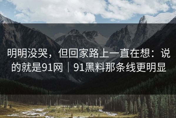 明明没哭，但回家路上一直在想：说的就是91网｜91黑料那条线更明显