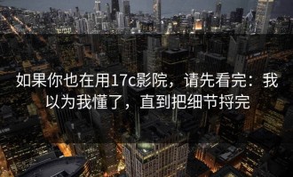 如果你也在用17c影院，请先看完：我以为我懂了，直到把细节捋完