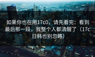 如果你也在用17c0，请先看完：看到最后那一段，我整个人都清醒了（17c日韩也别忽略）